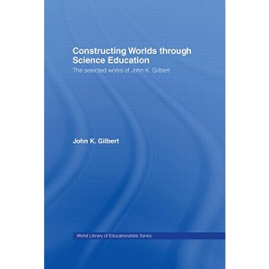 Constructing Worlds through Science Education: The Selected Works of John K. Gilbert (World Library of Educationalists)