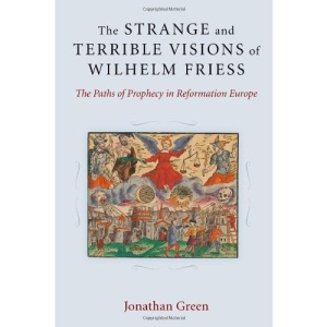 The Strange and Terrible Visions of Wilhelm Friess: The Paths of Prophecy in Reformation Europe (Cultures of Knowledge in the Early Modern World)