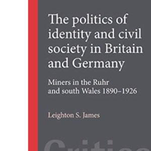 The Politics of Identity and Civil Society in Britain and Germany: Miners in the Ruhr and South Wales, 1890-1926 (Critical Labour Movement Studies)