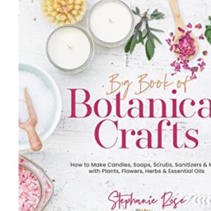 Big Book of Botanical Crafts: How to Make Candles, Soaps, Scrubs, Sanitizers & More with Plants, Flowers, Herbs & Essential Oils