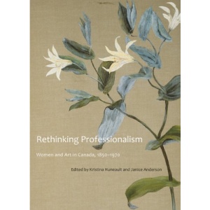 Rethinking Professionalism: Women and Art in Canada, 1850-1970 (McGill-Queen's/Beaverbrook Canadian Foundation Studies in Art History)