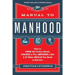 Manual to Manhood: How To Cook The Perfect Steak, Change A Tire, Impress A Girl & 97 Other Skills You Need To Survive: How to Cook the Perfect ... a Girl & 97 Other Skills You Need to Survive