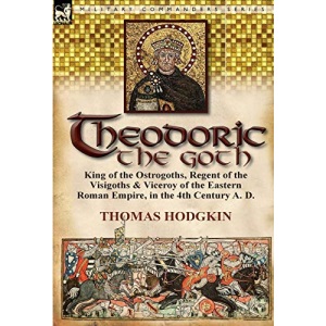 Theodoric the Goth: King of the Ostrogoths, Regent of the Visigoths & Viceroy of the Eastern Roman Empire, in the 4th Century A. D.