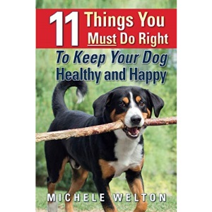 11 Things You Must Do Right To Keep Your Dog Healthy and Happy: The Natural Way To Feed and Care For Your Puppy or Adult Dog
