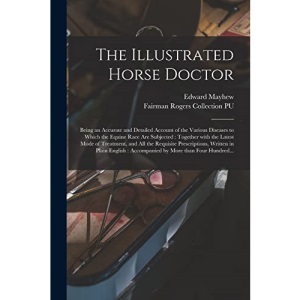 The Illustrated Horse Doctor: Being an Accurate and Detailed Account of the Various Diseases to Which the Equine Race Are Subjected : Together With ... Prescriptions, Written in Plain English :...