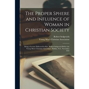 The Proper Sphere and Influence of Woman in Christian Society [microform]: Being a Lecture Delivered by Rev. Robert Sedgewick Before the Young Men's Christian Association, Halifax, N.S., November 1856