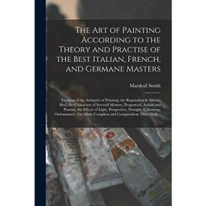 The Art of Painting According to the Theory and Practise of the Best Italian, French, and Germane Masters: Treating of the Antiquity of Painting, the ... Proportion, Action and Passion, The...