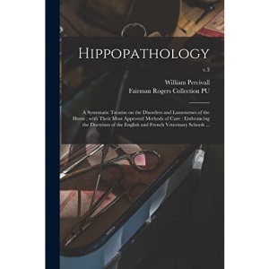 Hippopathology: a Systematic Treatise on the Disorders and Lamenesses of the Horse : With Their Most Approved Methods of Cure : Embrancing the ... and French Veterinary Schools ...; v.3
