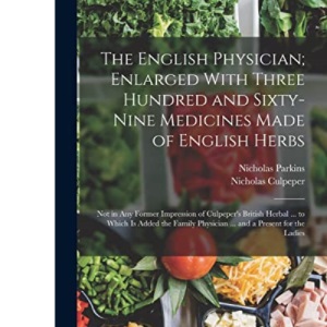 The English Physician; Enlarged With Three Hundred and Sixty-Nine Medicines Made of English Herbs: Not in Any Former Impression of Culpeper's British ... Physician ... and a Present for the Ladies