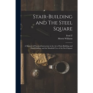 Stair-building and The Steel Square; a Manual of Practical Instruction in the art of Stair-building and Hand-railing, and the Manifold Uses of the Steel Square