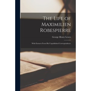The Life of Maximilien Robespierre: With Extracts From His Unpublished Correspondence