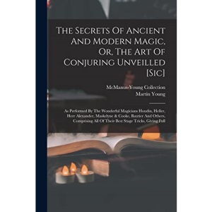 The Secrets Of Ancient And Modern Magic, Or, The Art Of Conjuring Unveilled [sic]: As Performed By The Wonderful Magicians Houdin, Heller, Herr ... All Of Their Best Stage Tricks, Giving Full