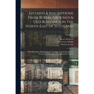 Epitaphs & Inscriptions From Burial Grounds & Old Buildings in the North-East of Scotland: With Historical, Biographical, Genealogical, and ... an Appendix of Illustrative Papers; Volume 1