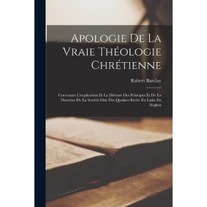 Apologie De La Vraie Théologie Chrétienne: Contenant L'explication Et La Défense Des Principes Et De La Doctrine De La Société Dite Des Quakers Ecrite En Latin En Anglois
