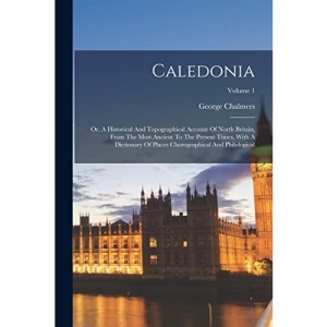 Caledonia: Or, A Historical And Topographical Account Of North Britain, From The Most Ancient To The Present Times, With A Dictionary Of Places Chorographical And Philological; Volume 1
