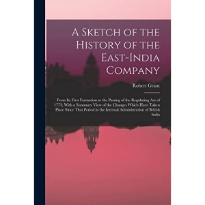 A Sketch of the History of the East-India Company: From Its First Formation to the Passing of the Regulating Act of 1773; With a Summary View of the ... the Internal Administration of British India