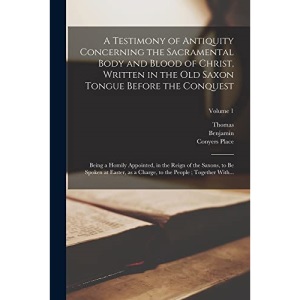 A Testimony of Antiquity Concerning the Sacramental Body and Blood of Christ, Written in the Old Saxon Tongue Before the Conquest: Being a Homily ... a Charge, to the People ; Together With...;