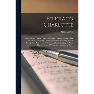 Felicia to Charlotte: Being Letters From a Young Lady in the Country, to Her Friend in Town. Containing a Series of the Most Interesting Events, ... the Seeds of Virtue Are Implanted in the M