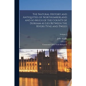 The Natural History and Antiquities of Northumberland and so Much of the County of Durham as Lies Between the Rivers Tyne and Tweed; Commonly Called North Bishoprick; Volume 1
