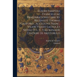 Eusebii Pamphili Evangelicae Praeparationis Libri Xv Recensuit Thomas Gaisford... Accedunt Franc. Vigeri Versio Latina Et Notae Et L. C. Valckenaeri Diatribe De Aristobulo