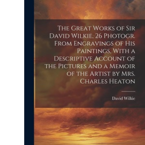 The Great Works of Sir David Wilkie, 26 Photogr. From Engravings of His Paintings, With a Descriptive Account of the Pictures and a Memoir of the Artist by Mrs. Charles Heaton