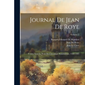 Journal De Jean De Roye: Connu Sous Le Nom De Chronique Scandaleuse, 1460-1483; Volume 2