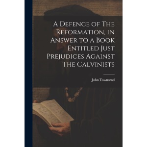 A Defence of The Reformation, in Answer to a Book Entitled Just Prejudices Against The Calvinists