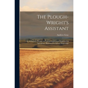 The Plough-wright's Assistant; or, A Practical Treatise on Various Implements Employed in Agriculture. Illustrated by Sixteen Engravings