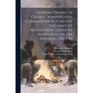 General Orders of George Washington, Commander-in-Chief of the Army of Revolution, Issued at Newburgh on the Hudson, 1782-1783