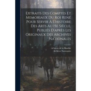 Extraits des comptes et memoriaux du roi René pour servir à l'histoire des arts au 15e siècle, publiés d'après les originaux des Archives nationales