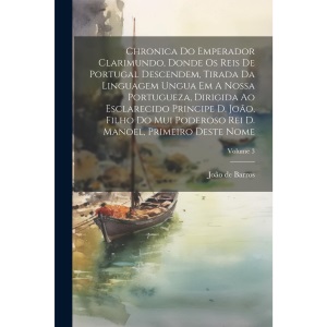 Chronica Do Emperador Clarimundo, Donde Os Reis De Portugal Descendem, Tirada Da Linguagem Ungua Em A Nossa Portugueza, Dirigida Ao Esclarecido ... Rei D. Manoel, Primeiro Deste Nome; Volume 3