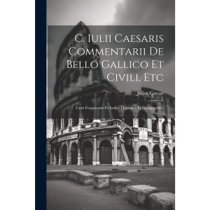 C. Iulii Caesaris Commentarii De Bello Gallico Et Civili, Etc: Cum Fragmentis Et Indice Historico Et Geographico