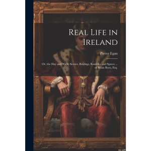 Real Life in Ireland: Or, the Day and Night Scenes, Rovings, Rambles and Sprees ... of Brian Boru, Esq.