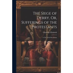 The Siege of Derry, or, Sufferings of the Protestants: A Tale of the