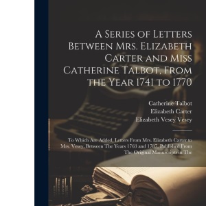 A Series of Letters Between Mrs. Elizabeth Carter and Miss Catherine Talbot, From the Year 1741 to 1770: To Which Are Added, Letters From Mrs. ... From The Original Manuscripts in The