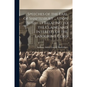 Speeches of the Earl of Shaftesbury ... Upon Subjects Relating to the Claims and Interests of the Labouring Class