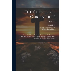 The Church of Our Fathers: As Seen in St. Osmund's Rite for the Cathedral of Salisbury: With Dissertations On the Belief and Ritual in England Before and After the Coming of the Normans; Volume 1
