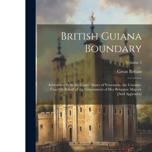 British Guiana Boundary: Arbitration With the United States of Venezuela. the Counter-Case On Behalf of the Government of Her Britannic Majesty [And Appendix]; Volume 2