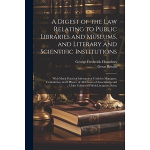 A Digest of the Law Relating to Public Libraries and Museums, and Literary and Scientific Institutions: With Much Practical Information Useful to ... and Clubs Connected With Literature, Scien