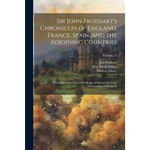 Sir John Froissart's Chronicles of England, France, Spain, and the Adjoining Countries: From the Latter Part of the Reign of Edward Ii. to the Coronation of Henry Iv; Volume 11