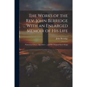 The Works of the Rev. John Berridge ... With an Enlarged Memoir of His Life: Numerous Letters, Anecdotes ... and His Original Sion's Songs