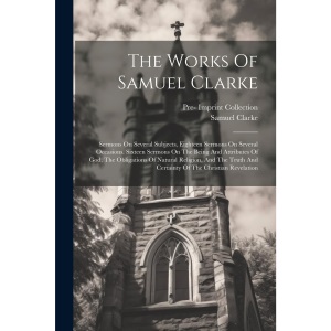 The Works Of Samuel Clarke: Sermons On Several Subjects. Eighteen Sermons On Several Occasions. Sixteen Sermons On The Being And Attributes Of God, ... And Certainty Of The Christian Revelation