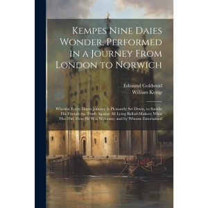 Kempes Nine Daies Wonder, Performed in a Journey From London to Norwich: Wherein Euery Dayes Journey Is Pleasantly Set Down, to Satisfie His Friends ... How He Was Welcome, and by Whome Entertained