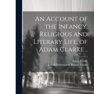 An Account of the Infancy, Religious and Literary Life, of Adam Clarke ..