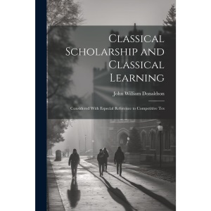 Classical Scholarship and Classical Learning: Considered With Especial Reference to Competitive Tes