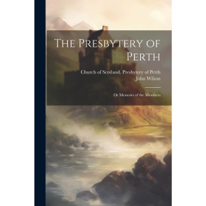 The Presbytery of Perth: Or Memoirs of the Members