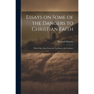 Essays on Some of the Dangers to Christian Faith: Which may Arise From the Teaching or the Conduct