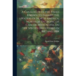 A Catalogue of the Fishes Known to Inhabit the Waters of North America, North of th Tropic of Cancer, With Notes on the Species Discovered in 1883 and 1884