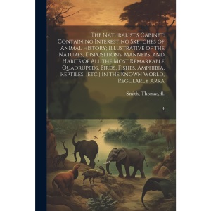 The Naturalist's Cabinet: Containing Interesting Sketches of Animal History; Illustrative of the Natures, Dispositions, Manners, and Habits of all the ... [etc.] in the Known World, Regularly Arra: 4