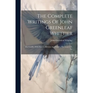 The Complete Writings Of John Greenleaf Whittier: The Conflict With Slavery, Reform And Politics, The Inner Life, Etc